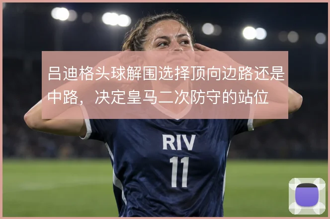 吕迪格头球解围选择顶向边路还是中路,决定皇马二次防守的站位