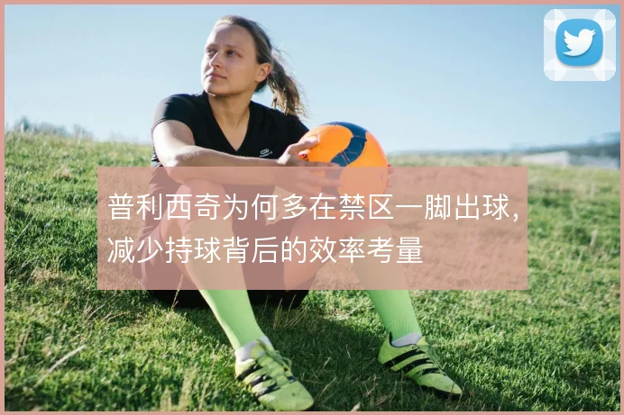 普利西奇为何多在禁区一脚出球，减少持球背后的效率考量