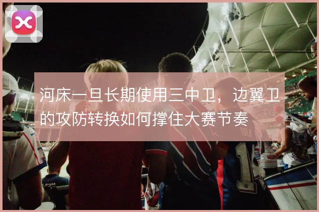 河床一旦长期使用三中卫，边翼卫的攻防转换如何撑住大赛节奏