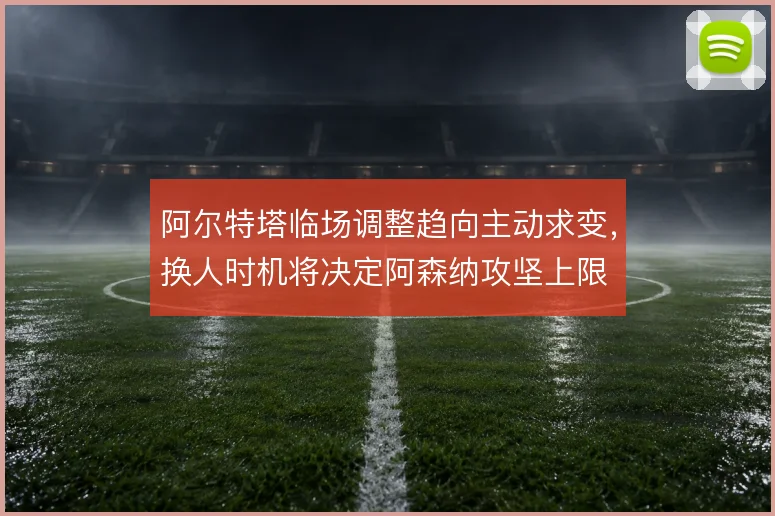 阿尔特塔临场调整趋向主动求变,换人时机将决定阿森纳攻坚上限