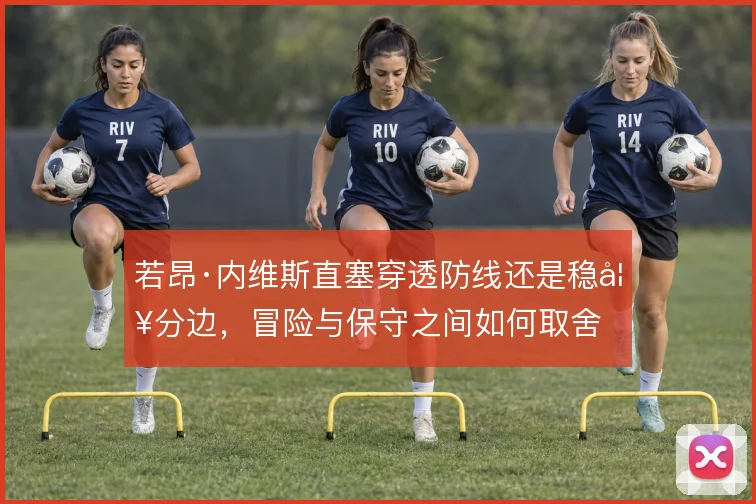 若昂·内维斯直塞穿透防线还是稳妥分边,冒险与保守之间如何取舍