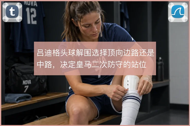 吕迪格头球解围选择顶向边路还是中路,决定皇马二次防守的站位