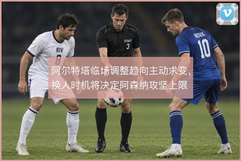 阿尔特塔临场调整趋向主动求变,换人时机将决定阿森纳攻坚上限