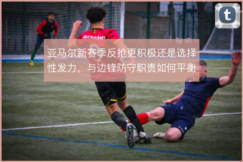 亚马尔新赛季反抢更积极还是选择性发力，与边锋防守职责如何平衡