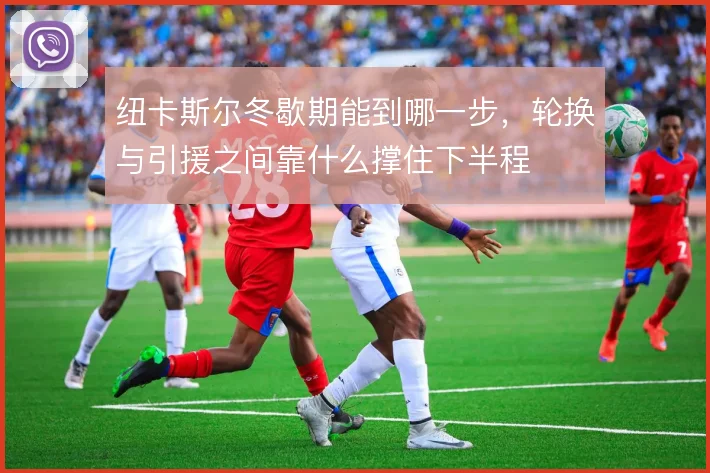 纽卡斯尔冬歇期能到哪一步,轮换与引援之间靠什么撑住下半程
