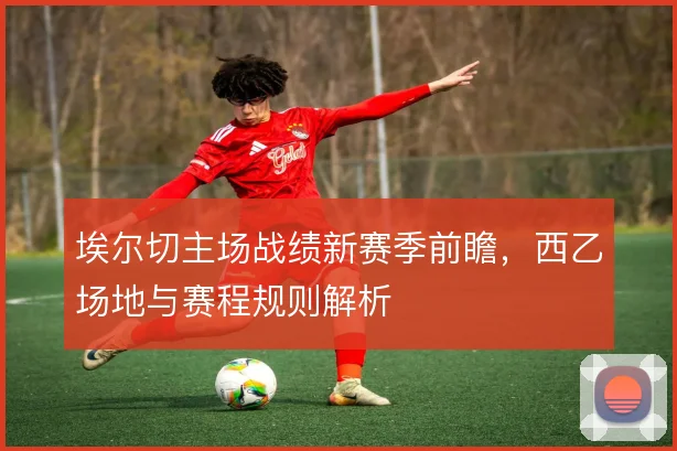 埃尔切主场战绩新赛季前瞻，西乙场地与赛程规则解析
